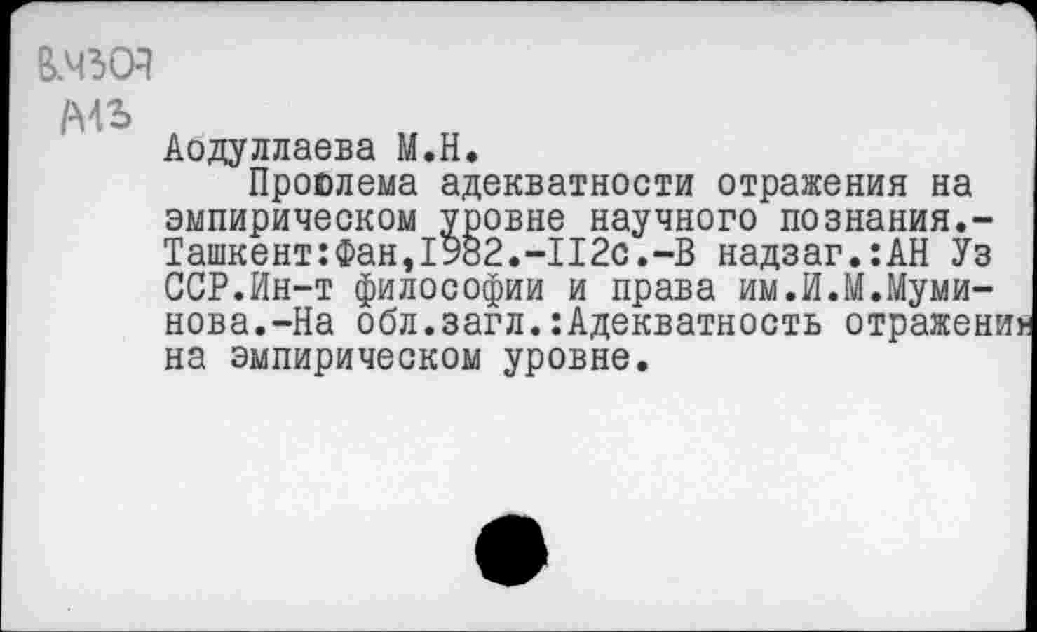 ﻿В.Ч30Я
/мь
Аодуллаева М.Н.
Проблема адекватности отражения на эмпирическом уровне научного познания.-Ташкент: Фан, 19о2.-П2с.-В надзаг.:АН Уз ССР.Ин-т философии и права им.И.М.Муми-нова.-На обл.загл.:Адекватность отражен на эмпирическом уровне.